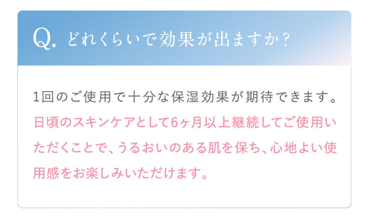 Q. どれくらいで効果が出ますか？ A. 1回のご使用で十分な保湿効果が期待できます。日頃のスキンケアとして6ヶ月以上継続してご使用いただくことで、うるおいのある肌を保ち、心地よい使用感をお楽しみいただけます。