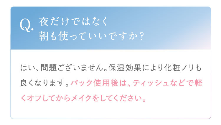 Q. 夜だけではなく朝も使っていいですか？ A. はい、問題ございません。保湿効果により化粧ノリも良くなります。パック使用後は、ティッシュなどで軽くオフしてからメイクをしてください。