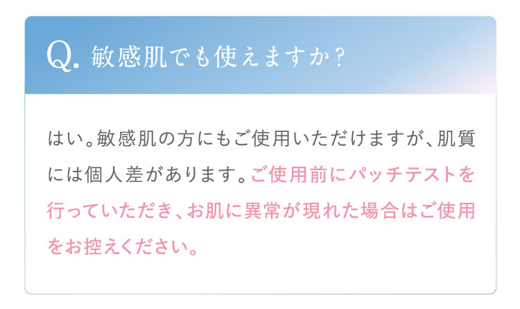 Q. 敏感肌でも使えますか？ A. はい。敏感肌の方にもご使用いただけますが、肌質には個人差があります。ご使用前にパッチテストを行っていただき、お肌に異常が現れた場合はご使用をお控えください。