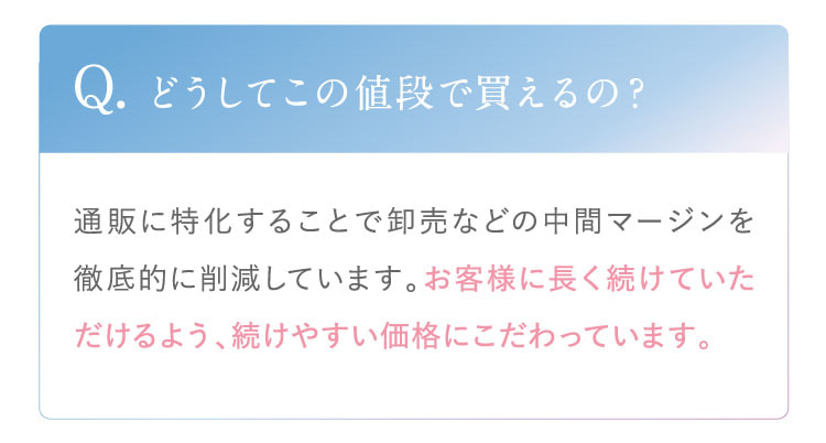 Q. どうしてこの値段で買えるの？ A. 通販に特化することで卸売などの中間マージンを徹底的に削減しています。お客様に長く続けていただけるよう、続けやすい価格にこだわっています。