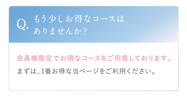 Q. もう少しお得なコースはありませんか？ A. 会員様限定でお得なコースをご用意しております。まずは、1番お得な当ページをご利用ください。