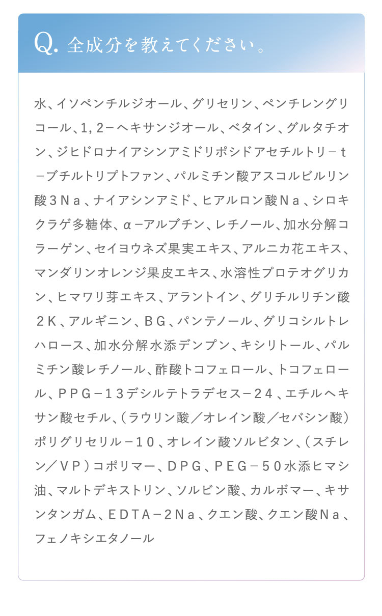 Q. 全成分を教えてください。A. 水、イソペンチルジオール、グリセリン、ペンチレングリコール、1,2-ヘキサンジオール、ベタイン、グルタチオン、ジヒドロナイアシンアミドリボシドアセチルトリ-t-ブチルトリプトファン、パルミチン酸アスコルビルリン酸3Na、ナイアシンアミド、ヒアルロン酸Na、シロキクラゲ多糖体、α-アルブチン、レチノール、加水分解コラーゲン、セイヨウネズ果実エキス、アルニカ花エキス、マンダリンオレンジ果皮エキス、水溶性プロテオグリカン、ヒマワリ芽エキス、アラントイン、グリチルリチン酸2K、アルギニン、BG、パンテノール、グリコシルトレハロース、加水分解水添デンプン、キシリトール、パルミチン酸レチノール、酢酸トコフェロール、トコフェロール、PPG-13デシルテトラデセス-24、エチルヘキサン酸セチル、（ラウリン酸／オレイン酸／セバシン酸）ポリグリセリル-10、オレイン酸ソルビタン、（スチレン／VP）コポリマー、DPG、PEG-50水添ヒマシ油、マルトデキストリン、ソルビン酸、カルボマー、キサンタンガム、EDTA-2Na、クエン酸、クエン酸Na、フェノキシエタノール。