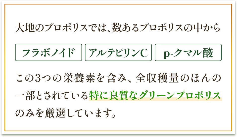 大地のプロポリスでは、数あるプロポリスの中からフラボノイド アルテピリンC p-クマル酸 この3つの栄養素を含み、全収穫量のほんの一部とされている特に良質なグリーンプロポリスのみを厳選しています。