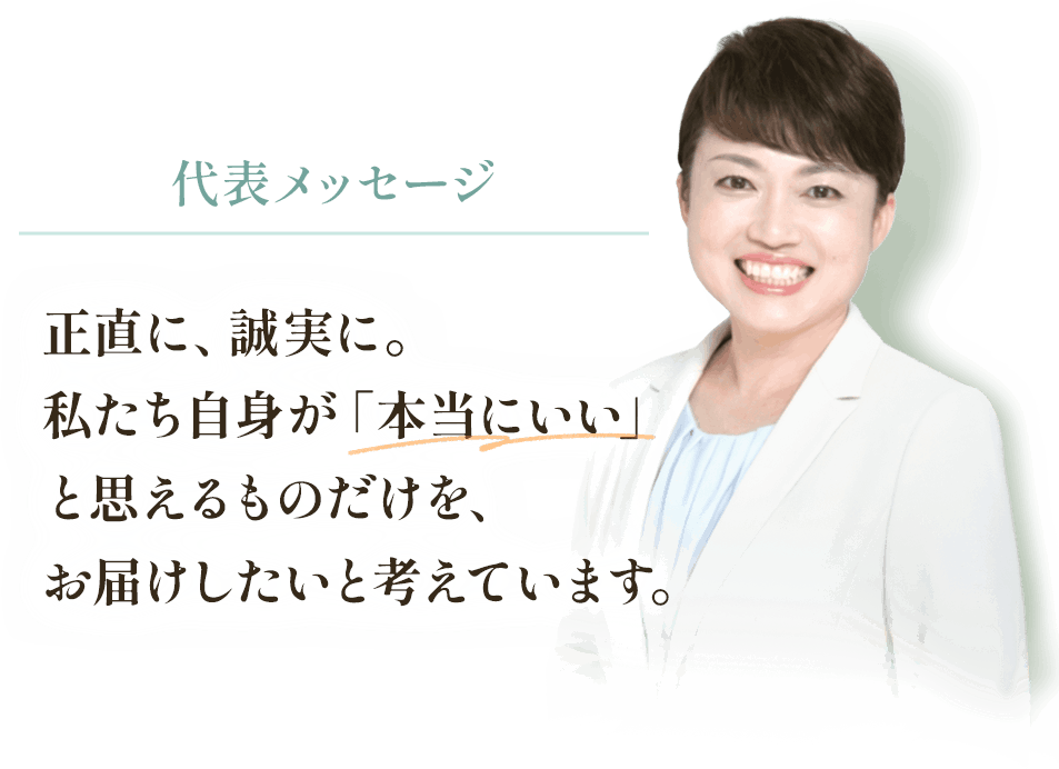 正直に、誠実に。
私たち自身が「本当にいい」と思えるものだけを、お届けしたいと考えています。