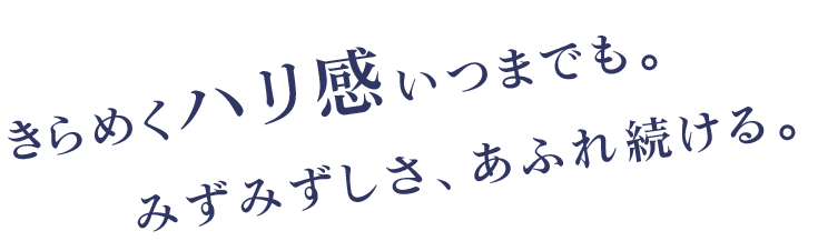 きらめくハリ感いつまでも。みずみずしさ、あふれ続ける。
