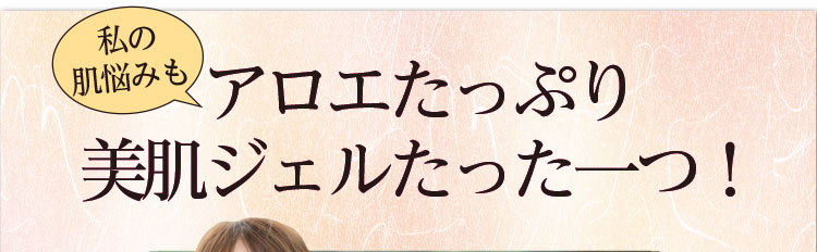 私の肌悩みもアロエたっぷり美肌ジェルたった一つ！