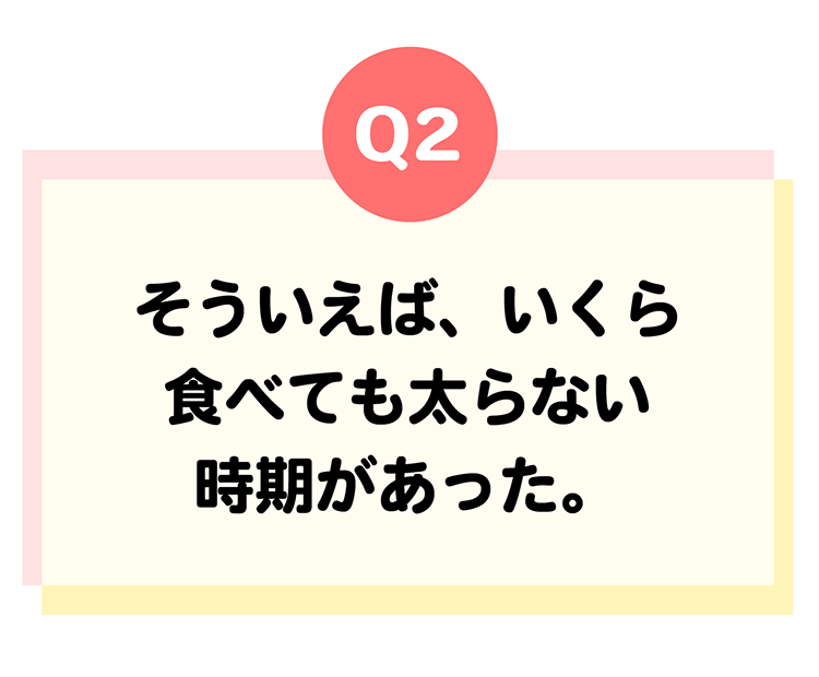 遺伝体質診断Q2そういえば、いくら食べても太らない時期があった