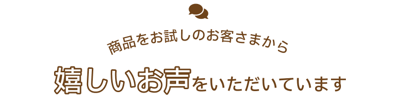 商品をお試しのお客さまから嬉しいお声をいただいています