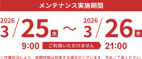 メンテナンス実施期間　2026.3/25（水）9:00 - 3/26（木） 21:00　※作業状況により、再開時間は前後する場合がございます。予めご了承ください。
