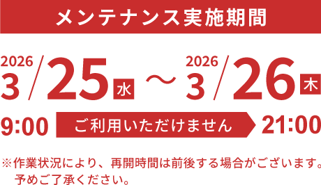 メンテナンス実施期間　2026.3/25（水）9:00 - 3/26（木） 21:00　※作業状況により、再開時間は前後する場合がございます。予めご了承ください。