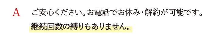 A ご安心ください。お電話でお休み・解約が可能です。継続回数の縛りもありません。
