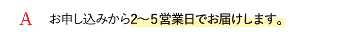 A お申し込みから2～５営業日でお届けします。