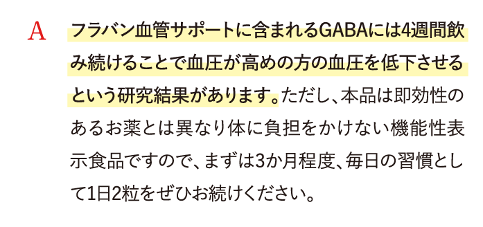 A フラバン血管サポートに含まれるGABAには4週間飲み続けることで高めの血圧を低下させるという研究結果があります。…