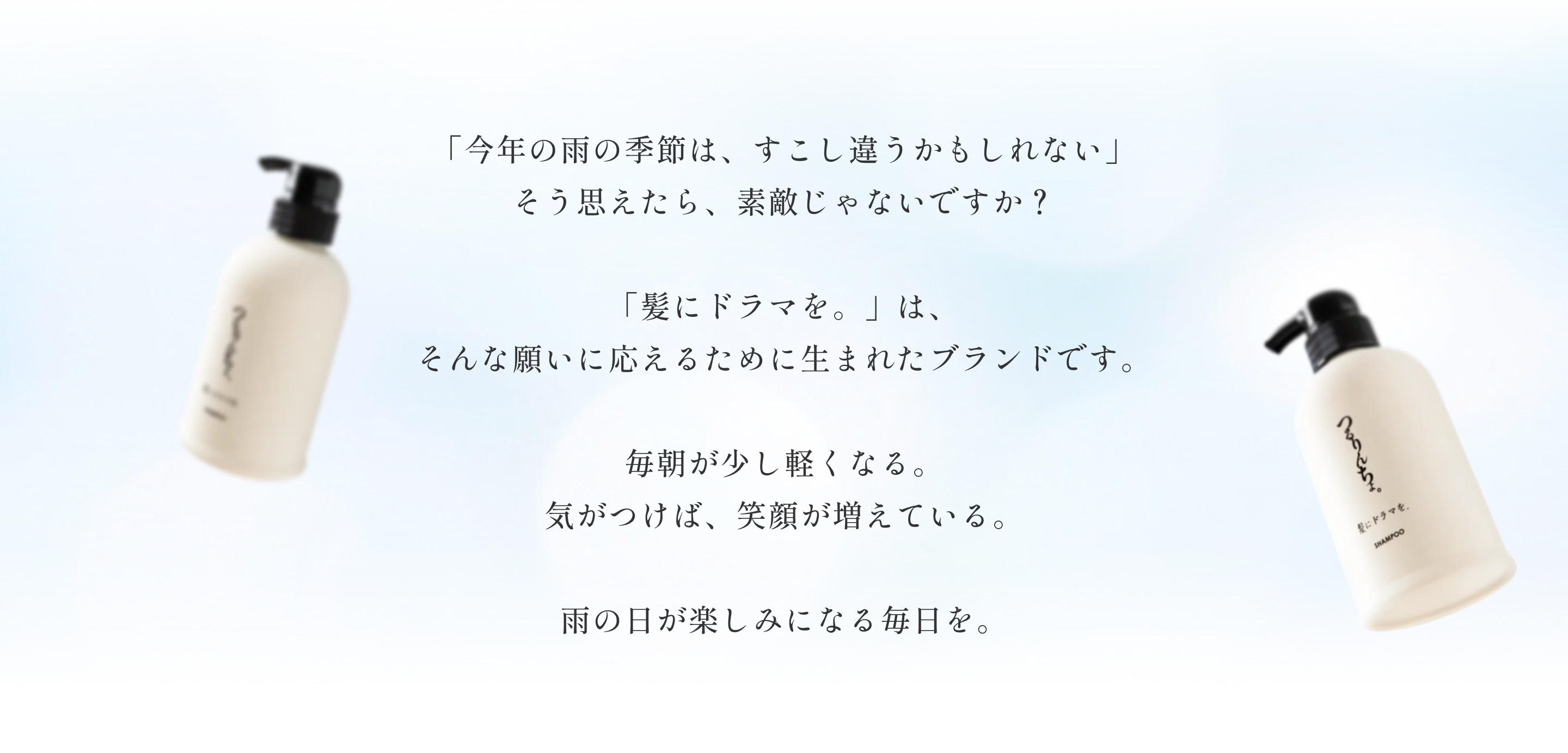 今年の雨の季節は、すこし違うかもしれない」そう思えたら、素敵じゃないですか？「髪にドラマを。」は、そんな願いに応えるために生まれたブランドです。毎朝が少し軽くなる。気がつけば、笑顔が増えている。雨の日が楽しみになる毎日を。