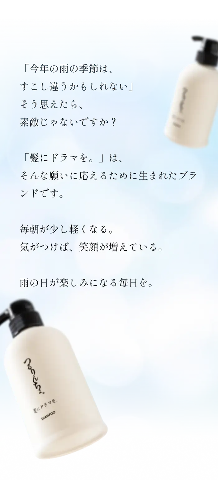 今年の雨の季節は、すこし違うかもしれない」そう思えたら、素敵じゃないですか？「髪にドラマを。」は、そんな願いに応えるために生まれたブランドです。毎朝が少し軽くなる。気がつけば、笑顔が増えている。雨の日が楽しみになる毎日を。