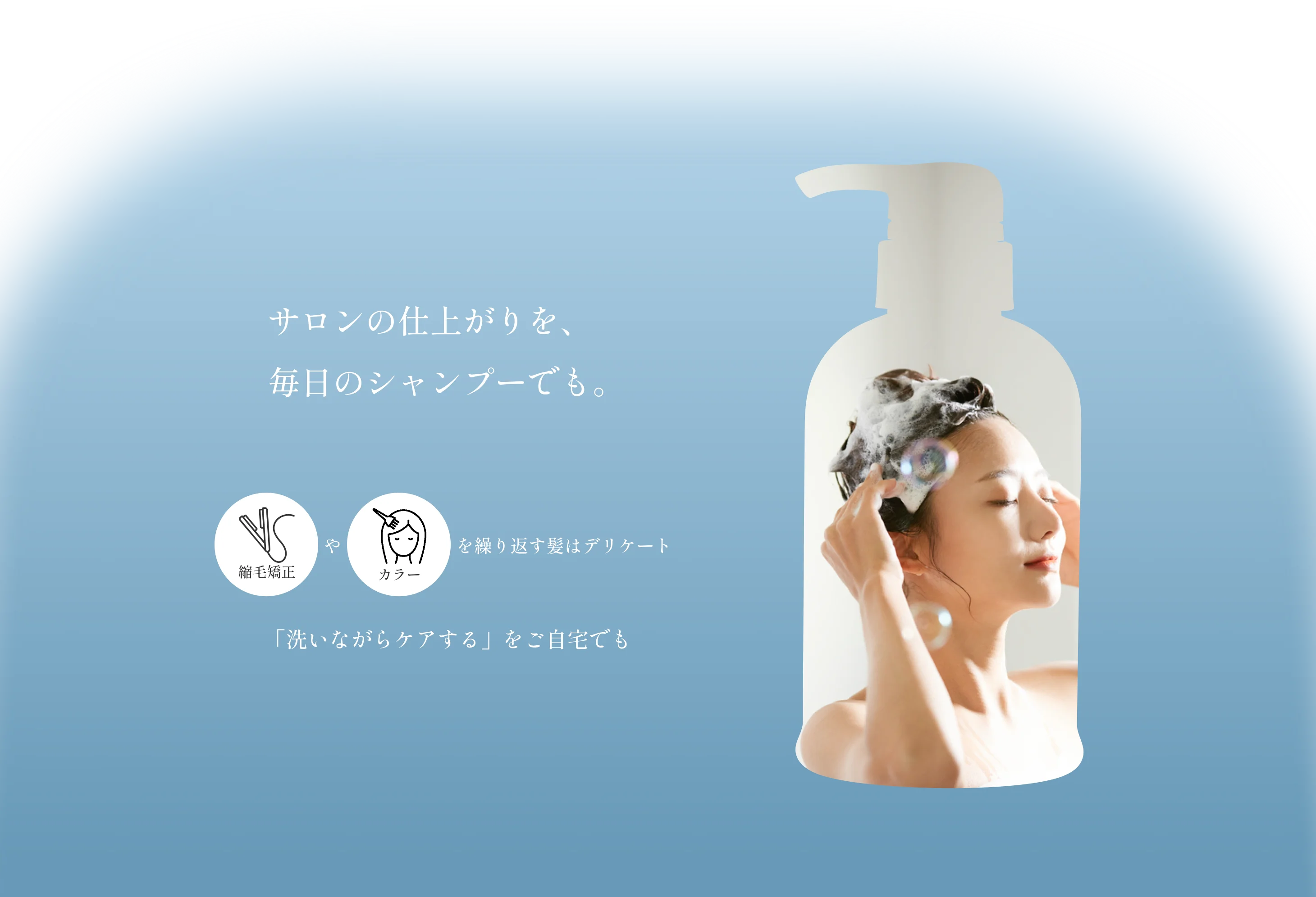 サロンの仕上がりを、毎日のシャンプーでも。 縮毛矯正やカラーを繰り返す髪はデリケート 「洗いながらケアする」をご自宅でも