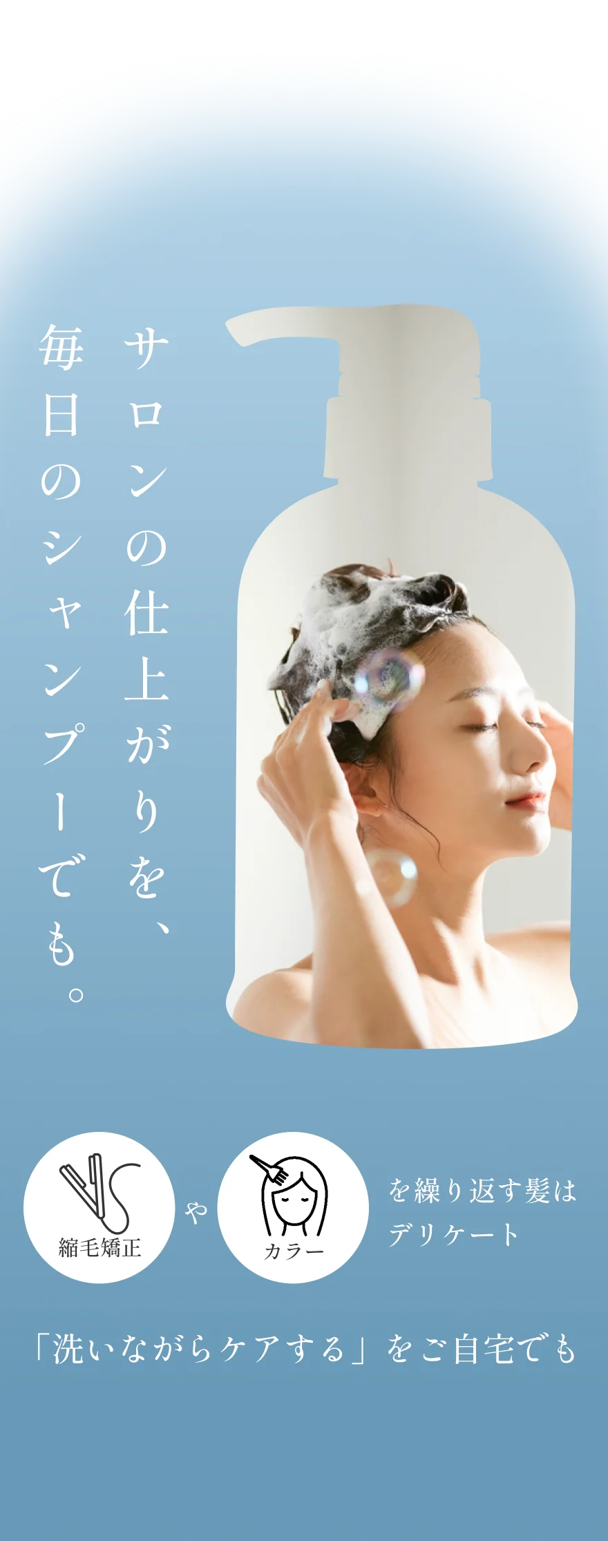 サロンの仕上がりを、毎日のシャンプーでも。 縮毛矯正やカラーを繰り返す髪はデリケート 「洗いながらケアする」をご自宅でも