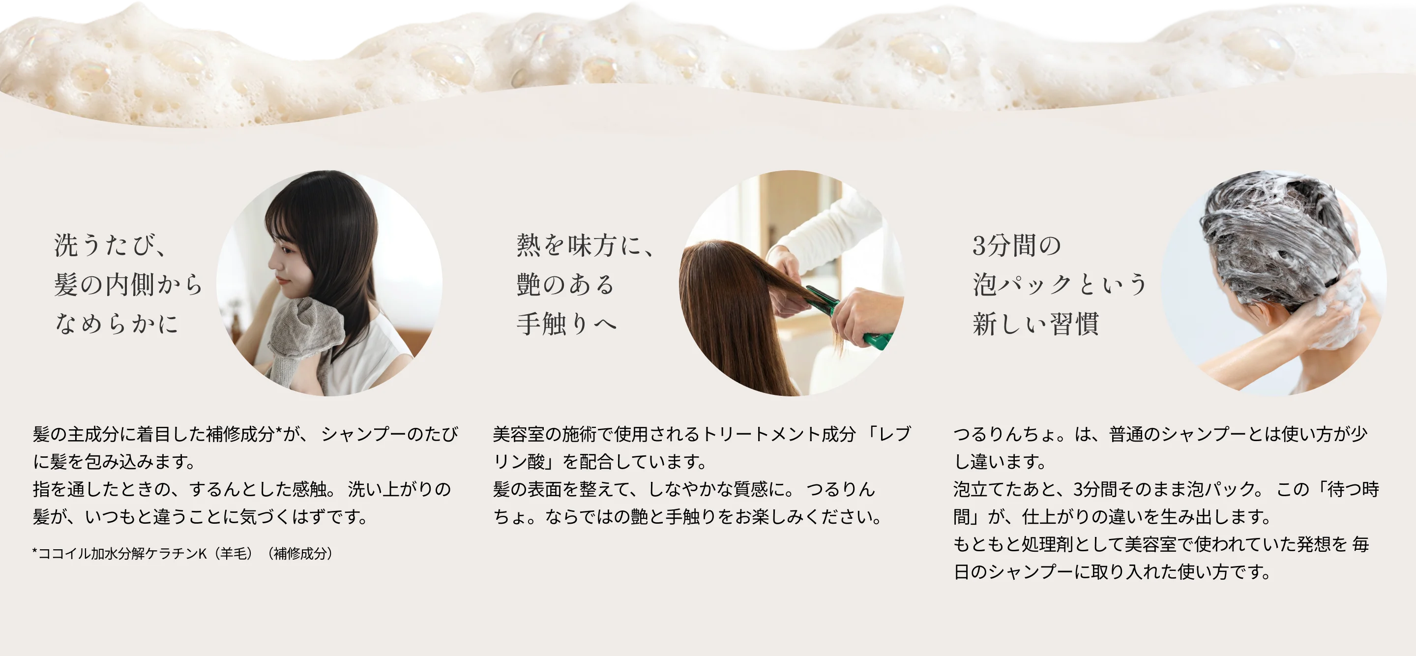 『洗うたび、髪の内側からなめらかに』髪の主成分に着目した補修成分*が、 シャンプーのたびに髪を包み込みます。指を通したときの、するんとした感触。 洗い上がりの髪が、いつもと違うことに気づくはずです。*ココイル加水分解ケラチンK（羊毛）（補修成分）『熱を味方に、艶のある手触りへ』美容室の施術で使用されるトリートメント成分 「レブリン酸」を配合しています。髪の表面を整えて、しなやかな質感に。 つるりんちょ。ならではの艶と手触りをお楽しみください。『3分間の泡パックという新しい習慣』つるりんちょ。は、普通のシャンプーとは使い方が少し違います。泡立てたあと、3分間そのまま泡パック。 この「待つ時間」が、仕上がりの違いを生み出します。もともと処理剤として美容室で使われていた発想を毎日のシャンプーに取り入れた使い方です。
