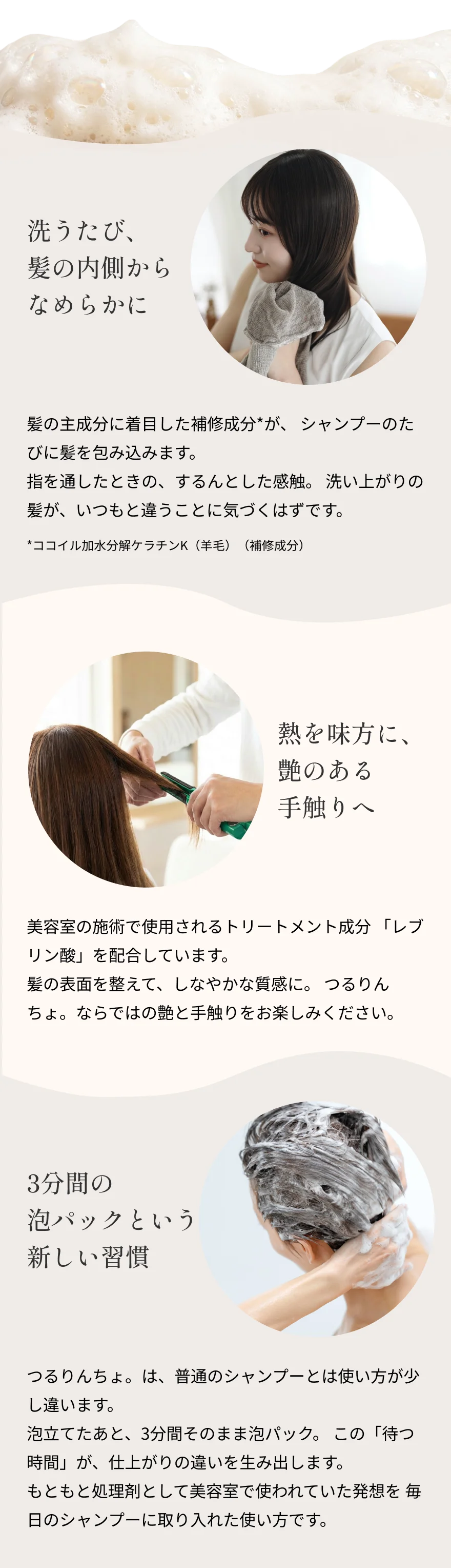 『洗うたび、髪の内側からなめらかに』髪の主成分に着目した補修成分*が、 シャンプーのたびに髪を包み込みます。指を通したときの、するんとした感触。 洗い上がりの髪が、いつもと違うことに気づくはずです。*ココイル加水分解ケラチンK（羊毛）（補修成分）『熱を味方に、艶のある手触りへ』美容室の施術で使用されるトリートメント成分 「レブリン酸」を配合しています。髪の表面を整えて、しなやかな質感に。 つるりんちょ。ならではの艶と手触りをお楽しみください。『3分間の泡パックという新しい習慣』つるりんちょ。は、普通のシャンプーとは使い方が少し違います。泡立てたあと、3分間そのまま泡パック。 この「待つ時間」が、仕上がりの違いを生み出します。もともと処理剤として美容室で使われていた発想を毎日のシャンプーに取り入れた使い方です。