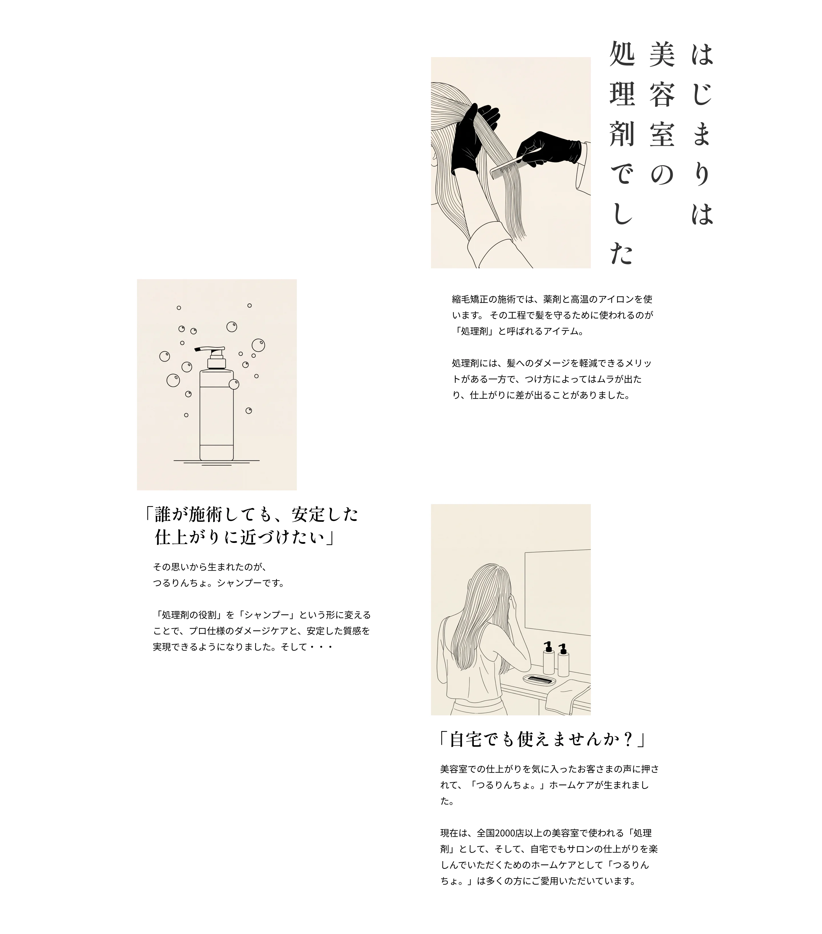 【はじまりは美容室の処理剤でした】縮毛矯正の施術では、薬剤と高温のアイロンを使います。 その工程で髪を守るために使われるのが「処理剤」と呼ばれるアイテム。 処理剤には、髪へのダメージを軽減できるメリットがある一方で、つけ方によってはムラが出たり、仕上がりに差が出ることがありました。「誰が施術しても、安定した 仕上がりに近づけたい」その思いから生まれたのが、 つるりんちょ。シャンプーです。 「処理剤の役割」を「シャンプー」という形に変えることで、プロ仕様のダメージケアと、安定した質感を実現できるようになりました。そして・・・ 「自宅でも使えませんか？」美容室での仕上がりを気に入ったお客さまの声に押されて、「つるりんちょ。」ホームケアが生まれました。 現在は、全国2000店以上の美容室で使われる「処理剤」として、そして、自宅でもサロンの仕上がりを楽しんでいただくためのホームケアとして「つるりんちょ。」は多くの方にご愛用いただいています。