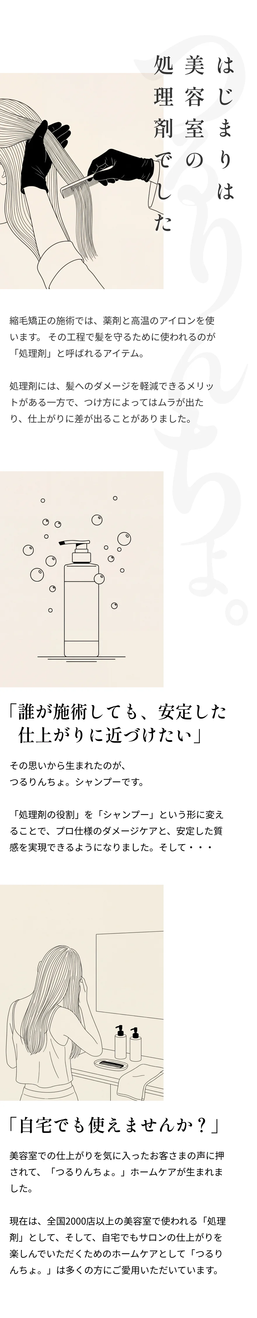 【はじまりは美容室の処理剤でした】縮毛矯正の施術では、薬剤と高温のアイロンを使います。 その工程で髪を守るために使われるのが「処理剤」と呼ばれるアイテム。 処理剤には、髪へのダメージを軽減できるメリットがある一方で、つけ方によってはムラが出たり、仕上がりに差が出ることがありました。「誰が施術しても、安定した 仕上がりに近づけたい」その思いから生まれたのが、 つるりんちょ。シャンプーです。 「処理剤の役割」を「シャンプー」という形に変えることで、プロ仕様のダメージケアと、安定した質感を実現できるようになりました。そして・・・ 「自宅でも使えませんか？」美容室での仕上がりを気に入ったお客さまの声に押されて、「つるりんちょ。」ホームケアが生まれました。 現在は、全国2000店以上の美容室で使われる「処理剤」として、そして、自宅でもサロンの仕上がりを楽しんでいただくためのホームケアとして「つるりんちょ。」は多くの方にご愛用いただいています。