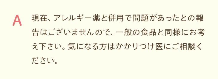 A. アレルギー薬との併用で問題があったとの報告はなく、一般の食品と同様にお考えください。気になる方はかかりつけ医にご相談ください。