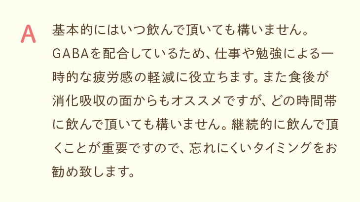 A. 基本的にいつ飲んでも構いません。食後が消化吸収の面でおすすめですが、継続が重要なので忘れにくいタイミングでお飲みください。