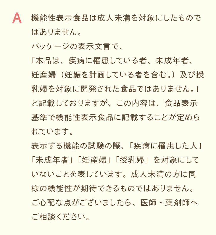 A. 機能性表示食品は成人未満を対象にしたものではありません。成人未満の方に同様の機能性が期待できるものではないため、ご心配な点は医師・薬剤師へご相談ください。