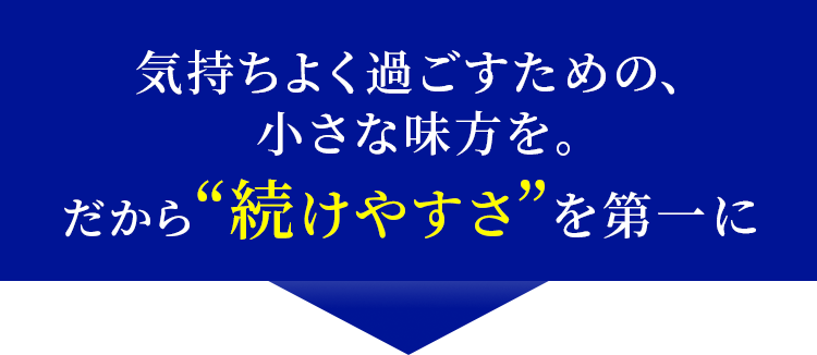 気持ちよく過ごすための、 小さな味方を。 だから“続けやすさ”を第一に