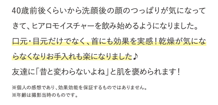 40歳前後くらいから洗顔後の顔のつっぱりが気になってきて、ヒアロモイスチャーを飲み始めるようになりました。...