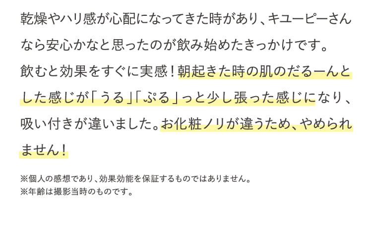 乾燥やハリ感が心配になってきた時があり、キユーピーさんなら安心かなと思ったのが飲み始めたきっかけです。...
