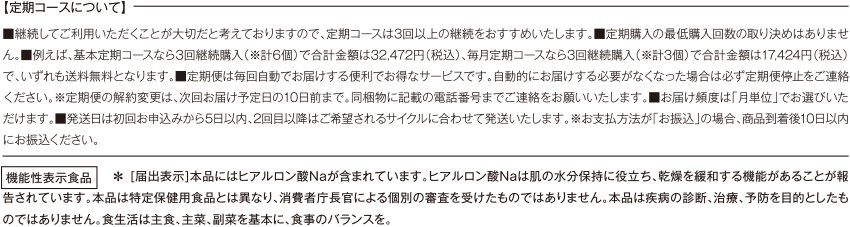 【定期コースについて】 ■継続してご利用いただくことが大切だと考えておりますので、定期コースは3回以上の継続をおすすめいたします。■定期購入の最低購入回数の取り決めはありません。■例えば、基本定期コースなら3回継続購入（※計6個）で合計金額は32,472円（税込）、毎月定期コースなら3回継続購入（※計3個）で合計金額は17,424円（税込）で、いずれも送料無料となります。■定期便は毎回自動でお届けする便利でお得なサービスです。自動的にお届けする必要がなくなった場合は必ず定期便停止をご連絡ください。※定期便の解約変更は、次回お届け予定日の10日前まで。同梱物に記載の電話番号までご連絡をお願いいたします。■お届け頻度は「月単位」でお選びいただけます。■発送日は初回お申込みから5日以内、2回目以降はご希望されるサイクルに合わせて発送いたします。※お支払方法が「お振込」の場合、商品到着後10日以内にお振込ください。機能性表示食品 ＊ [届出表示]本品にはヒアルロン酸Ｎａが含まれています。ヒアルロン酸Ｎａは肌の水分保持に役立ち、乾燥を緩和する機能があることが報告されています。本品は特定保健用食品とは異なり、消費者庁長官による個別の審査を受けたものではありません。本品は疾病の診断、治療、予防を目的としたものではありません。食生活は主食、主菜、副菜を基本に、食事のバランスを。