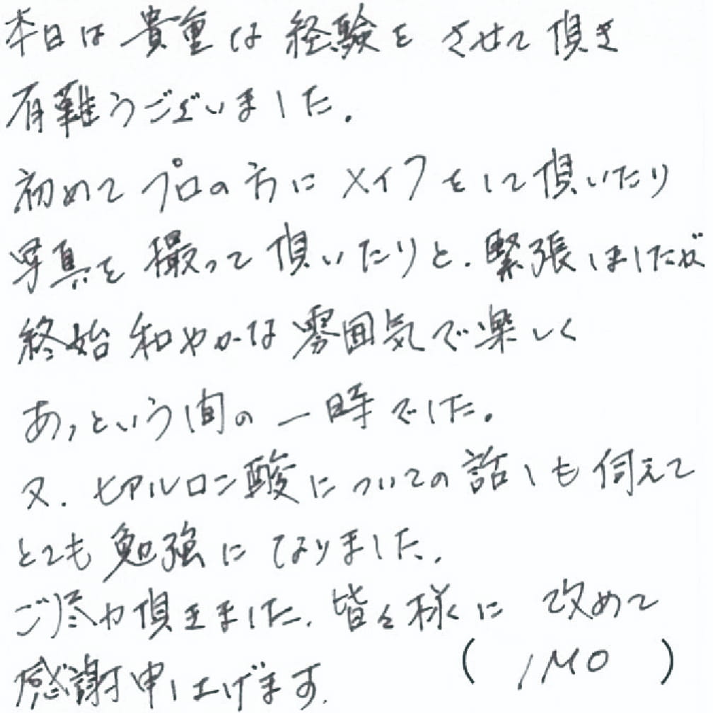本日は貴重な経験をさせて頂き有難うございました。初めてプロの方にメイクをして頂いたり写真を撮って頂いたりと、緊張はしましたが終始和やかな雰囲気で楽しくあっという間の一時でした。又、ヒアルロン酸についてのお話しも伺えてとても勉強になりました。ご尽力頂きました皆々様に改めて感謝申し上げます。