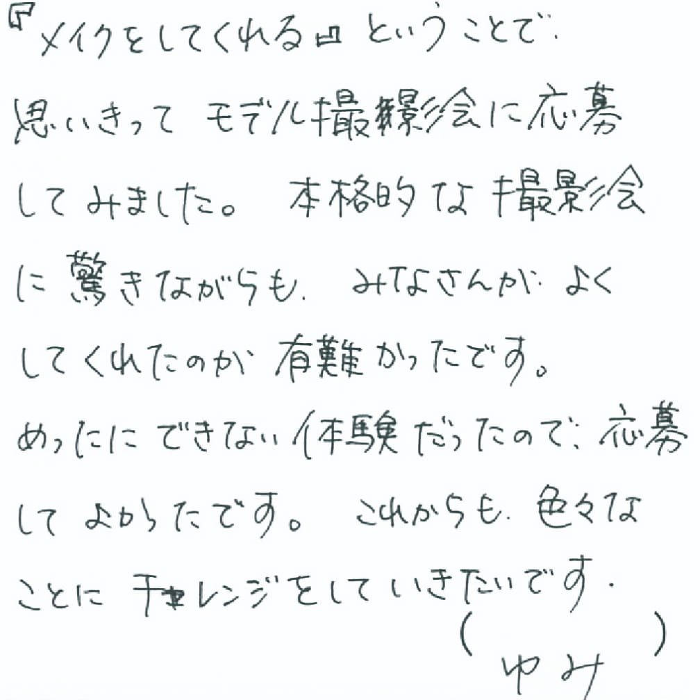 「メイクをしてくれる」ということで、思いきってモデル撮影会に応募してみました。本格的な撮影会に驚きながらも、みなさんがよくしてくれたのが有難かったです。めったにできない体験だったので、応募してよかったです。これからも色々なことにチャレンジをしていきたいです。