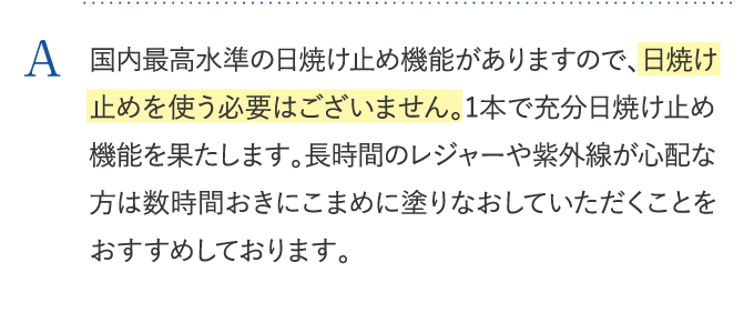 国内最高水準の日焼け止め機能がありますので、日焼け止めを使う必要はございません。1本で充分日焼け止め機能を果たします。長時間のレジャーや紫外線が心配な方は数時間おきにこまめに塗りなおしていただくことをおすすめしております。
