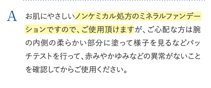 お肌にやさしいノンケミカル処方のミネラルファンデーションですので、ご使用頂けますが、ご心配な方は腕の内側の柔らかい部分に塗って様子を見るなどパッチテストを行って、赤みやかゆみなどの異常がないことを確認してからご使用ください。