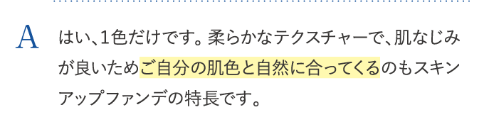 はい、１色だけです。柔らかなテクスチャーで、肌なじみが良いためご自分の肌色と自然に合ってくるのもスキンアップファンデの特長です。