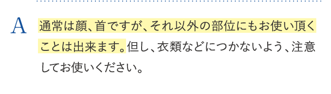 通常は顔、首ですが、それ以外の部位にもお使い頂くことは出来ます。但し、衣類などにつかないよう、注意してお使いください。
