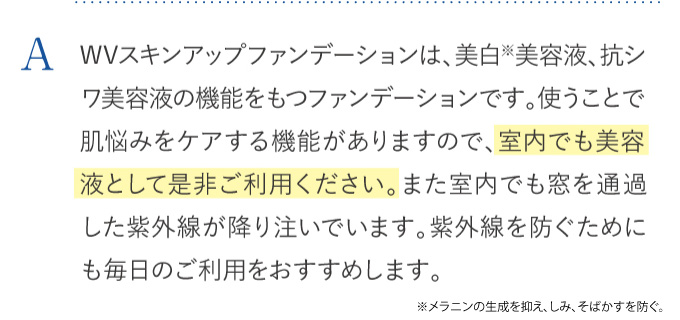 WVスキンアップファンデーションは、美白美容液、抗シワ美容液の機能をもつファンデーションです。使うことで肌悩みをケアする機能がありますので、室内でも美容液として是非ご利用ください。また室内でも窓を通過した紫外線が降り注いでいます。紫外線を防ぐためにも毎日のご利用をおすすめします。