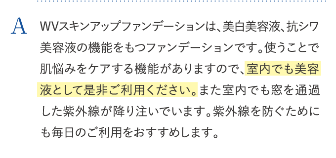 WVスキンアップファンデーションは、美白美容液、抗シワ美容液の機能をもつファンデーションです。使うことで肌悩みをケアする機能がありますので、室内でも美容液として是非ご利用ください。また室内でも窓を通過した紫外線が降り注いでいます。紫外線を防ぐためにも毎日のご利用をおすすめします。