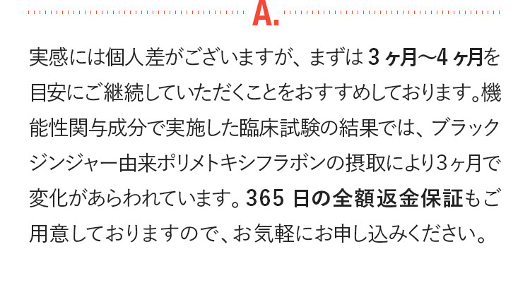 実感には個人差がございますが、まずは3ケ月-4ケ月を目安に継続していただくことをおすすめしております。