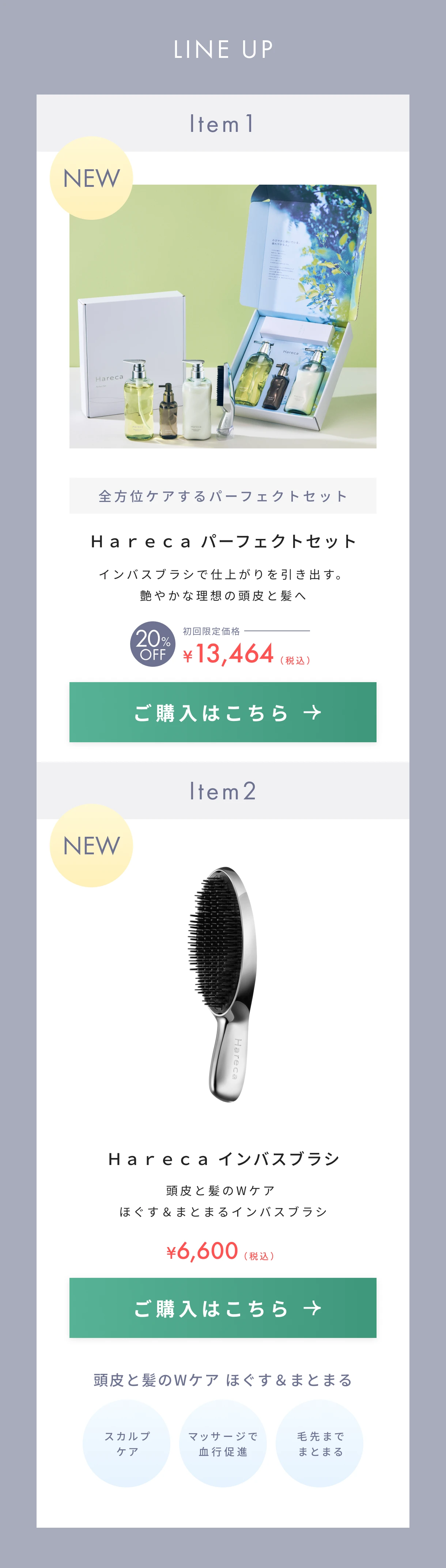 全方位ケアするパーフェクトセット、Ｈａｒｅｃａ パーフェクトセット、インバスブラシで仕上がりを引き出す。艶やかな理想の頭皮と髪へ、20%OFF、¥13,464|Ｈａｒｅｃａ インバスブラシ、頭皮と髪のWケアほぐす＆まとまるインバスブラシ、¥6,600、頭皮と髪のWケア ほぐす＆まとまる、スカルプ
            ケア、マッサージで血行促進、毛先までまとまる