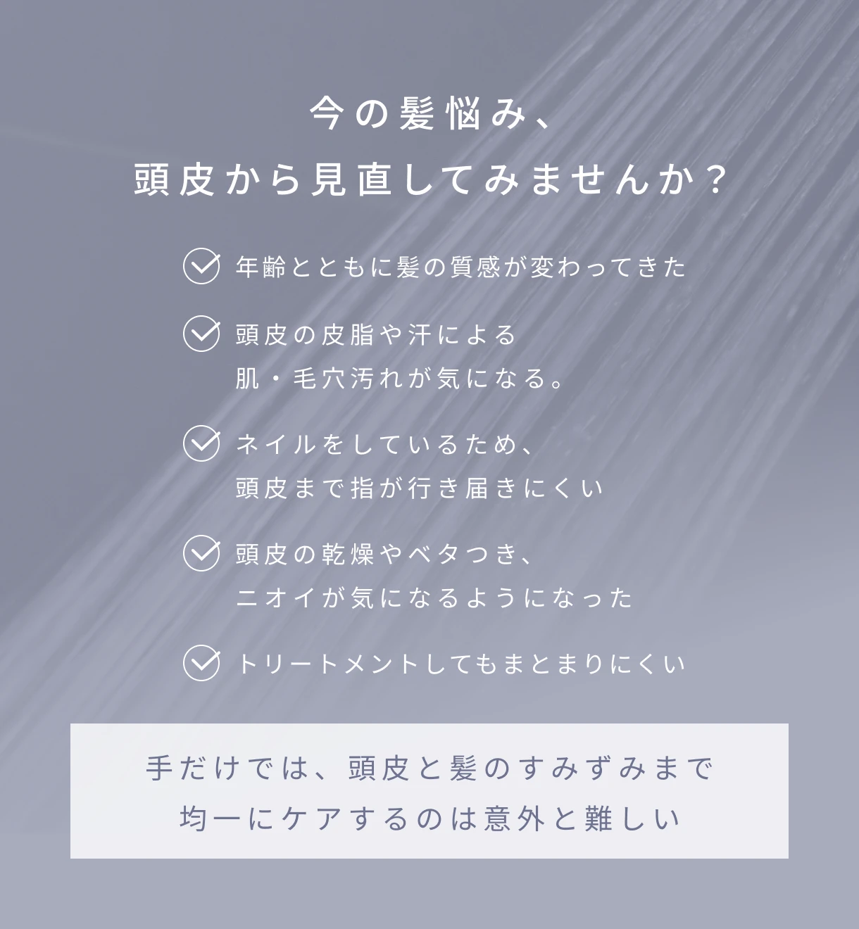 今の髪悩み、頭皮から見直してみませんか？・年齢とともに髪の質感が変わってきた・頭皮の皮脂や汗による肌・毛穴汚れが気になる。・ネイルをしているため、頭皮まで指が行き届きにくい・頭皮の乾燥やベタつき、ニオイが気になるようになった・トリートメントしてもまとまりにくい・手だけでは、頭皮と髪のすみずみまで均一にケアするのは意外と難しい