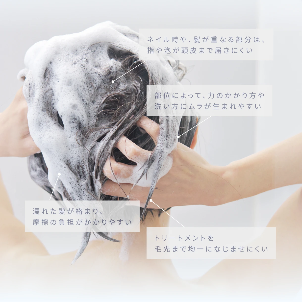 ネイル時や、髪が重なる部分は、指や泡が頭皮まで届きにくい。部位によって、力のかかり方や洗い方にムラが生まれやすい。濡れた髪が絡まり、摩擦の負担がかかりやすい。トリートメントを毛先まで均一になじませにくい。