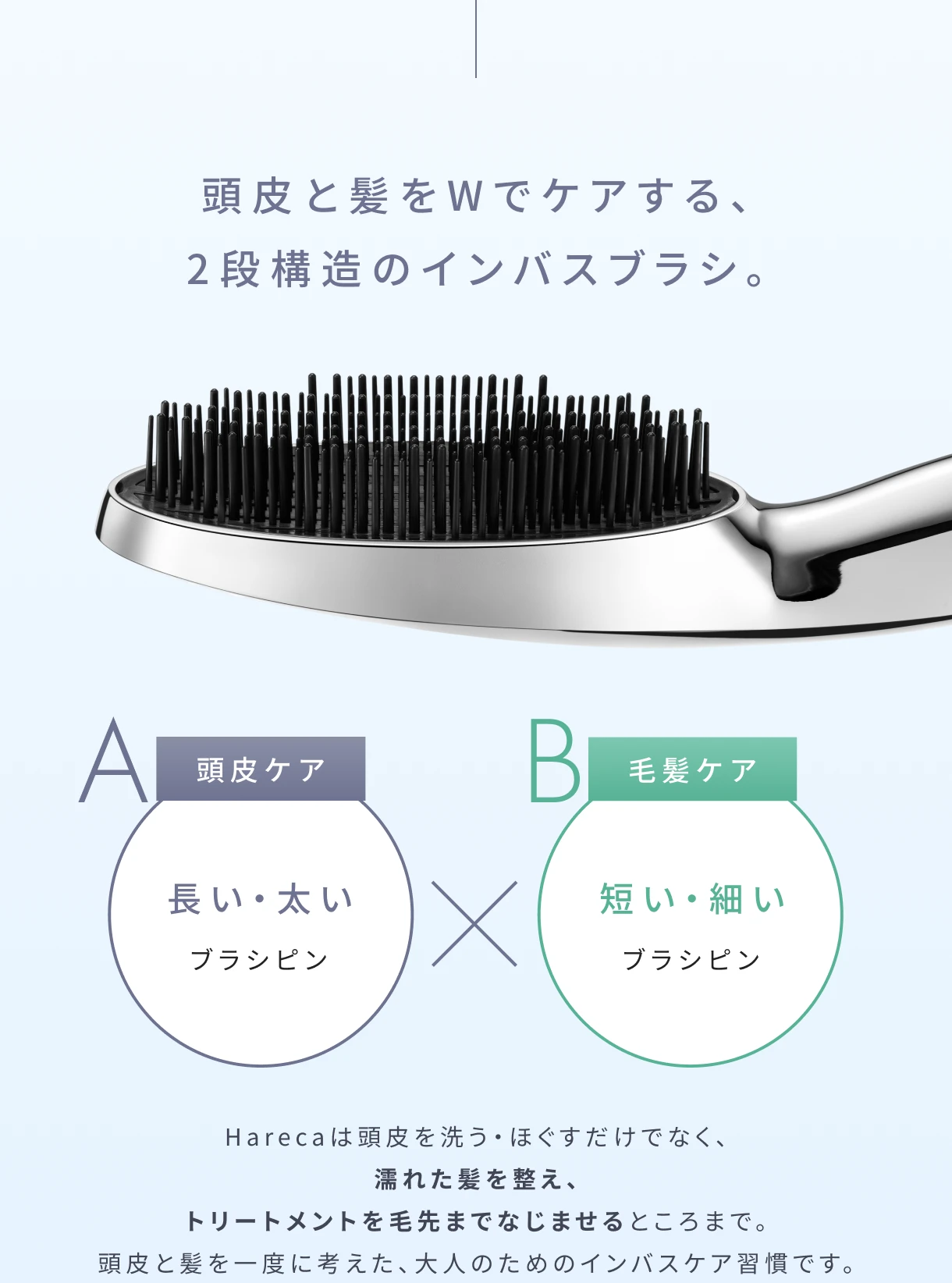 頭皮と髪をWでケアする、2段構造のインバスブラシ。Harecaは頭皮を洗う・ほぐすだけでなく、濡れた髪を整え、トリートメントを毛先までなじませるところまで。頭皮と髪を一度に考えた、大人のためのインバスケア習慣です。
