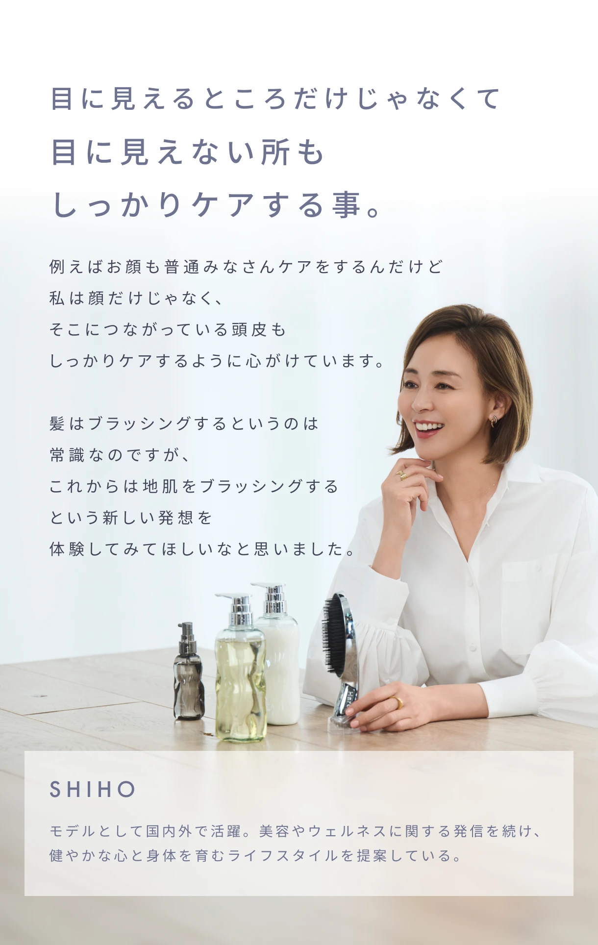 目に見えるところだけじゃなくて目に見えない所もしっかりケアする事。例えばお顔も普通みなさんケアをするんだけど私は顔だけじゃなく、そこにつながっている頭皮もしっかりケアするように心がけています。髪はブラッシングするというのは常識なのですが、これからは地肌をブラッシングするという新しい発想を体験してみてほしいなと思いました。|SHIHO モデルとして国内外で活躍。美容やウェルネスに関する発信を続け、健やかな心と身体を育むライフスタイルを提案している。
