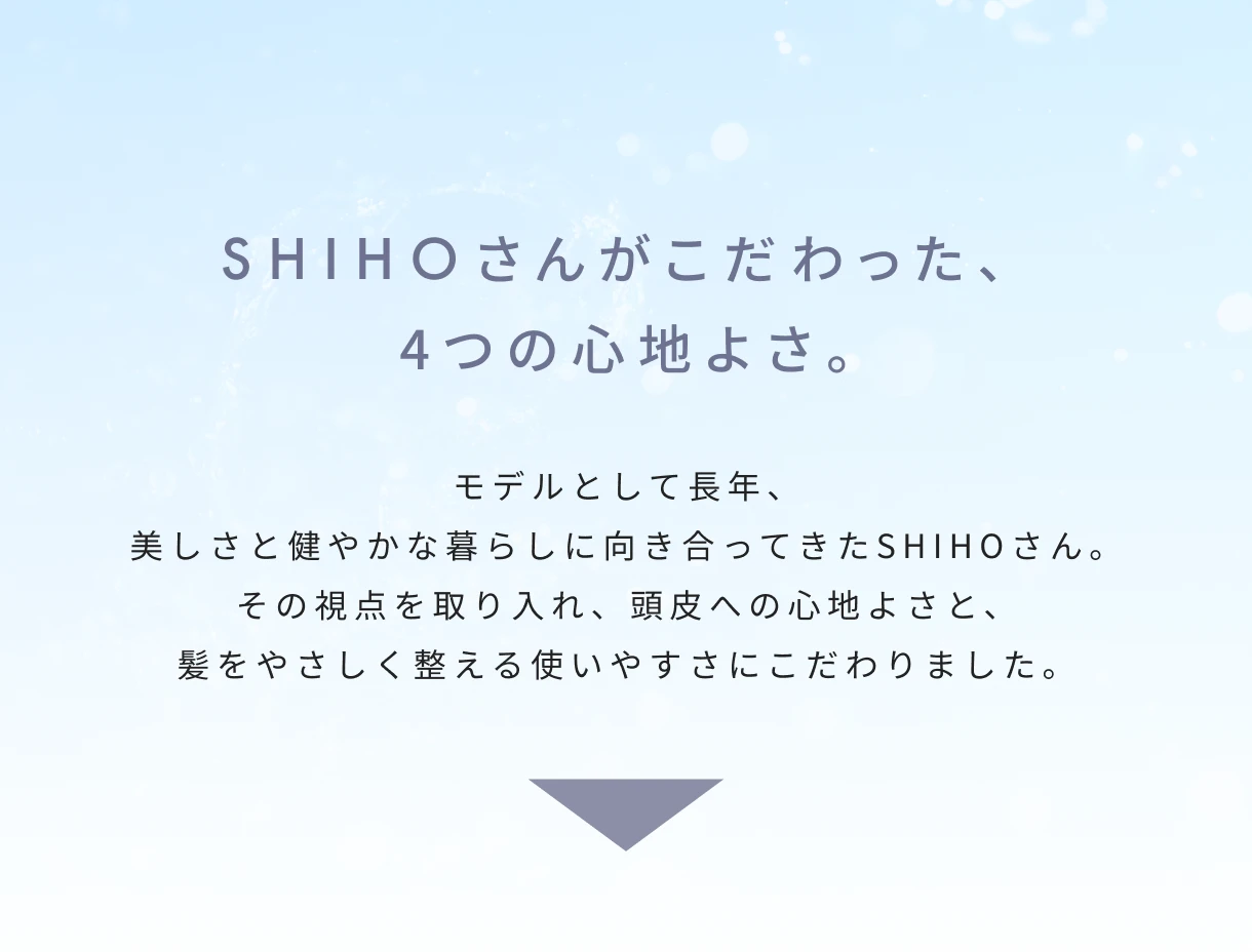 SHIHOさんがこだわった、4つの心地よさ。モデルとして長年、美しさと健やかな暮らしに向き合ってきたSHIHOさん。その視点を取り入れ、頭皮への心地よさと、髪をやさしく整える使いやすさにこだわりました。