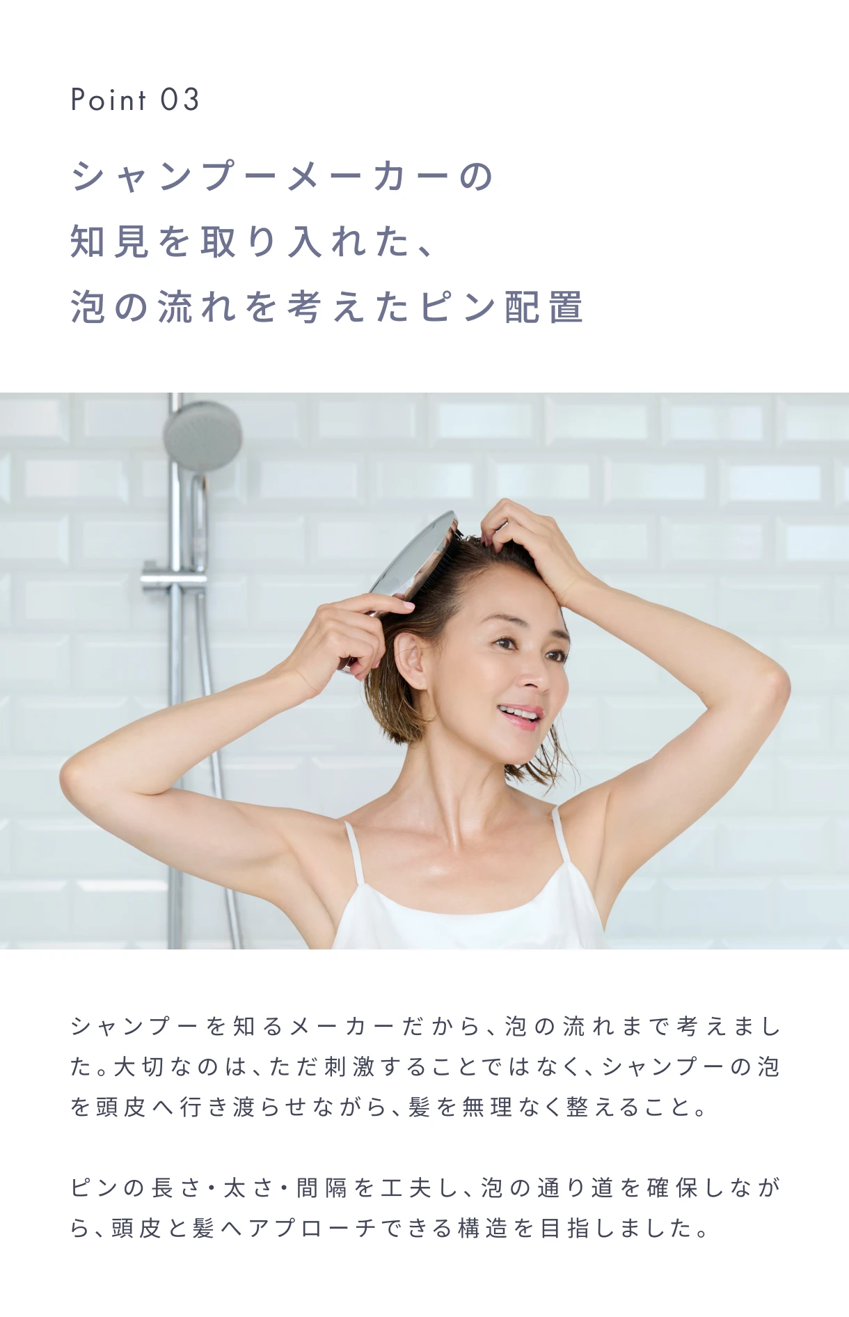 Point03 シャンプーメーカーの知見を取り入れた、泡の流れを考えたピン配置。シャンプーを知るメーカーだから、泡の流れまで考えました。大切なのは、ただ刺激することではなく、シャンプーの泡を頭皮へ行き渡らせながら、髪を無理なく整えること。ピンの長さ・太さ・間隔を工夫し、泡の通り道を確保しながら、頭皮と髪へアプローチできる構造を目指しました。