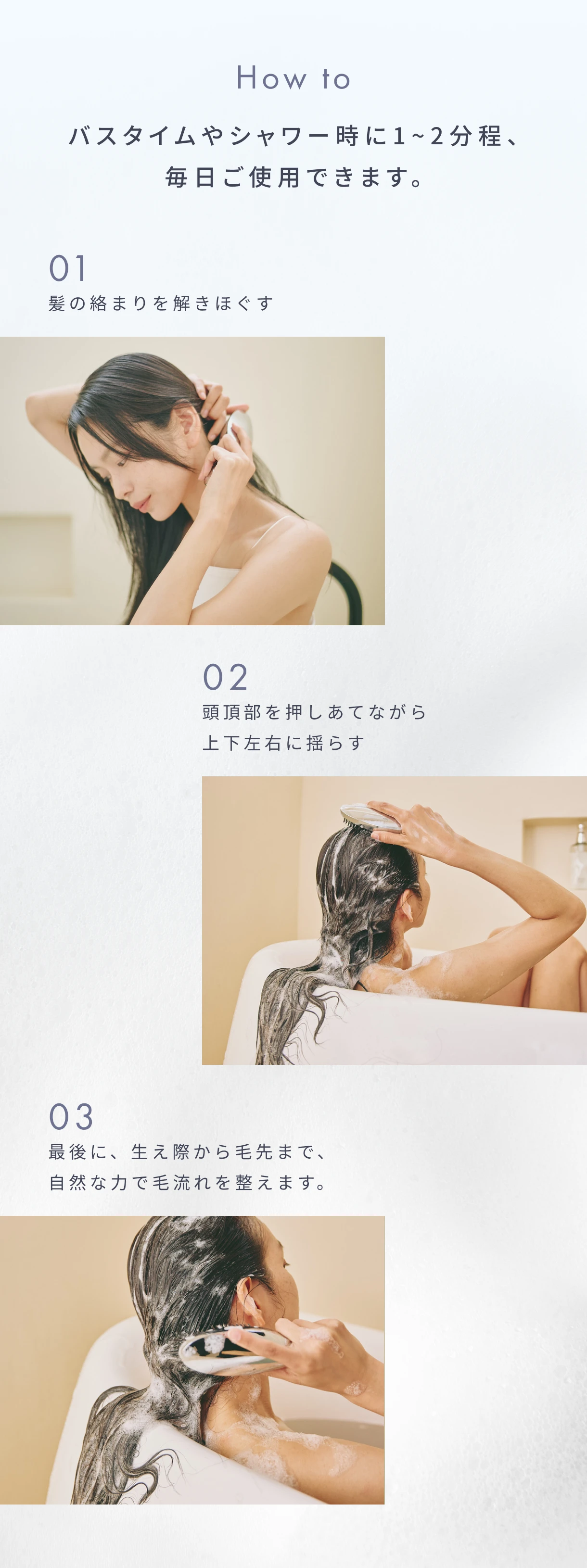 How to バスタイムやシャワー時に1~2分程、毎日ご使用できます。|01 髪の絡まりを解きほぐす|02 頭頂部を押しあてながら上下左右に揺らす|03 最後に、生え際から毛先まで、自然な力で毛流れを整えます。