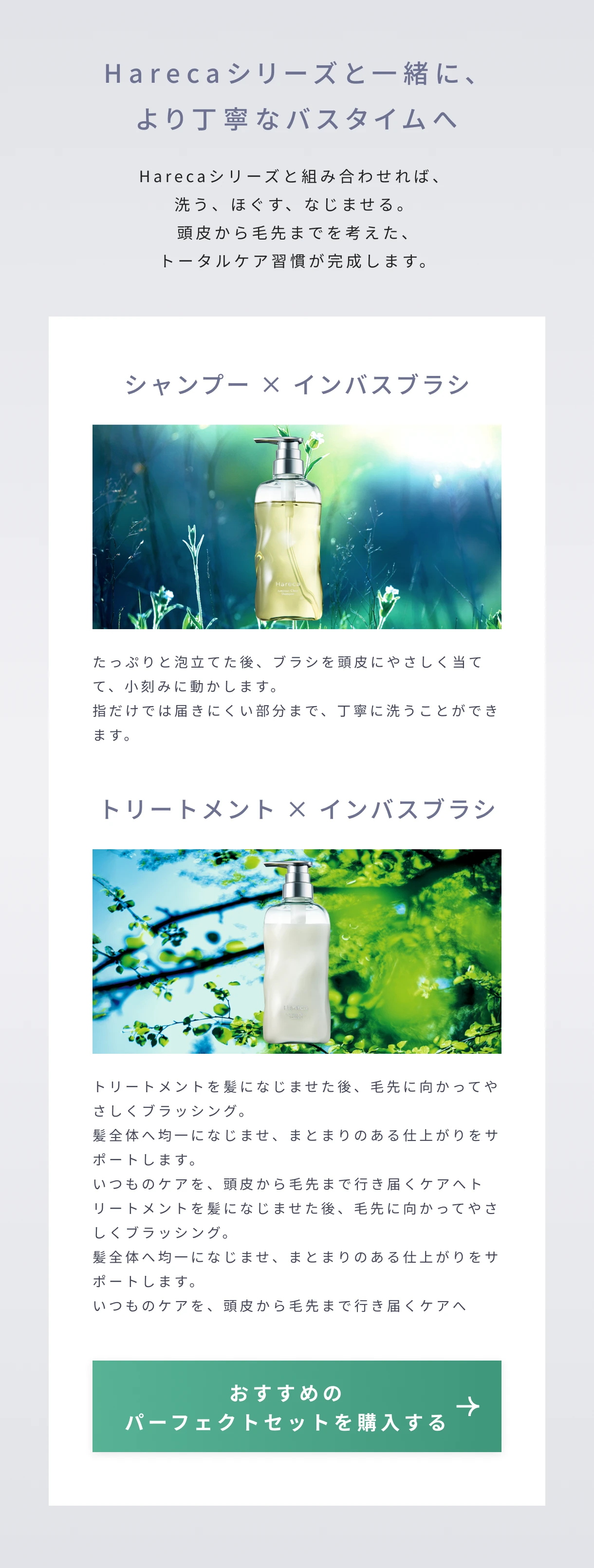 Harecaシリーズと一緒に、より丁寧なバスタイムへ。Harecaシリーズと組み合わせれば、洗う、ほぐす、なじませる。頭皮から毛先までを考えた、トータルケア習慣が完成します。シャンプー × インバスブラシ、たっぷりと泡立てた後、ブラシを頭皮にやさしく当てて、小刻みに動かします。指だけでは届きにくい部分まで、丁寧に洗うことができます。トリートメント × インバスブラシ、トリートメントを髪になじませた後、毛先に向かってやさしくブラッシング。髪全体へ均一になじませ、まとまりのある仕上がりをサポートします。いつものケアを、頭皮から毛先まで行き届くケアへトリートメントを髪になじませた後、毛先に向かってやさしくブラッシング。髪全体へ均一になじませ、まとまりのある仕上がりをサポートします。いつものケアを、頭皮から毛先まで行き届くケアへ